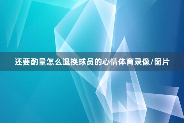 还要酌量怎么退换球员的心情体育录像/图片