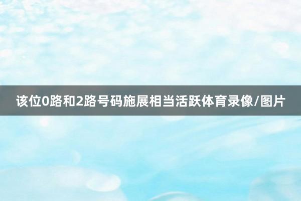 该位0路和2路号码施展相当活跃体育录像/图片