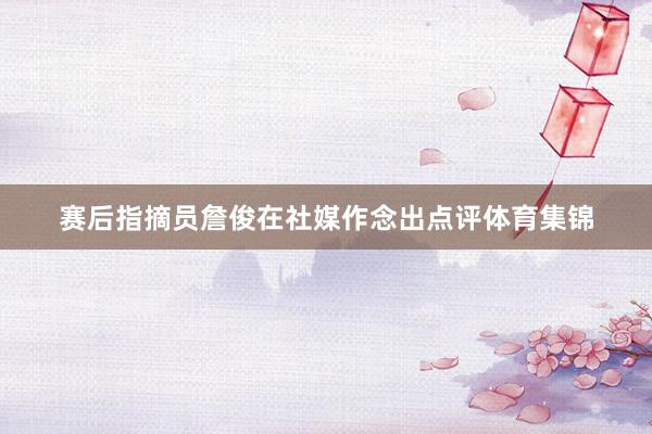 赛后指摘员詹俊在社媒作念出点评体育集锦