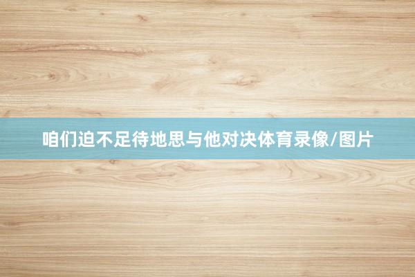 咱们迫不足待地思与他对决体育录像/图片