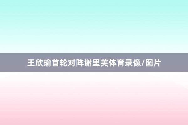 王欣瑜首轮对阵谢里芙体育录像/图片