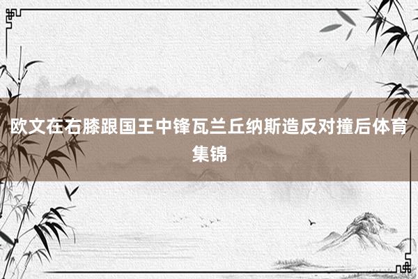 欧文在右膝跟国王中锋瓦兰丘纳斯造反对撞后体育集锦