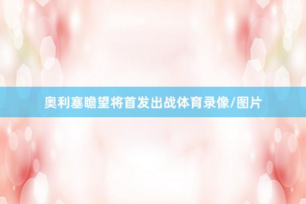 奥利塞瞻望将首发出战体育录像/图片