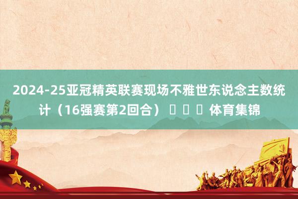 2024-25亚冠精英联赛现场不雅世东说念主数统计（16强赛第2回合） ​​​体育集锦