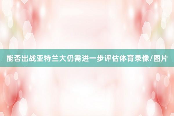 能否出战亚特兰大仍需进一步评估体育录像/图片