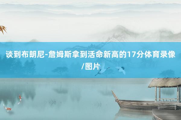 谈到布朗尼-詹姆斯拿到活命新高的17分体育录像/图片