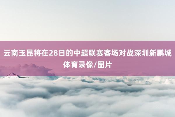 云南玉昆将在28日的中超联赛客场对战深圳新鹏城体育录像/图片
