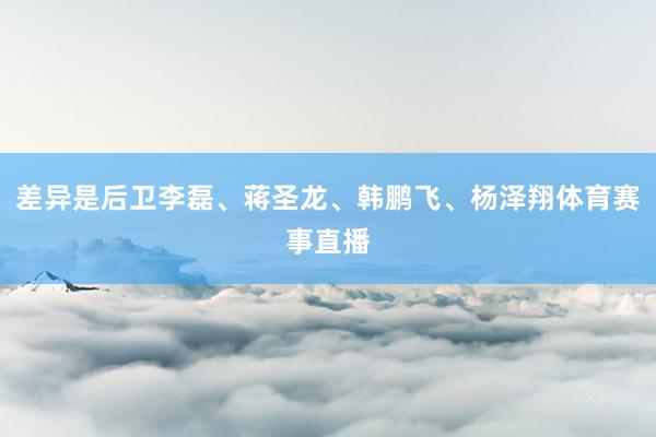 差异是后卫李磊、蒋圣龙、韩鹏飞、杨泽翔体育赛事直播