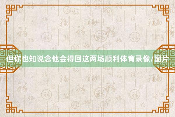 但你也知说念他会得回这两场顺利体育录像/图片