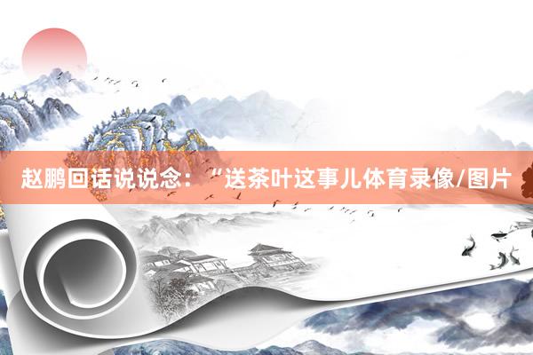 赵鹏回话说说念：“送茶叶这事儿体育录像/图片
