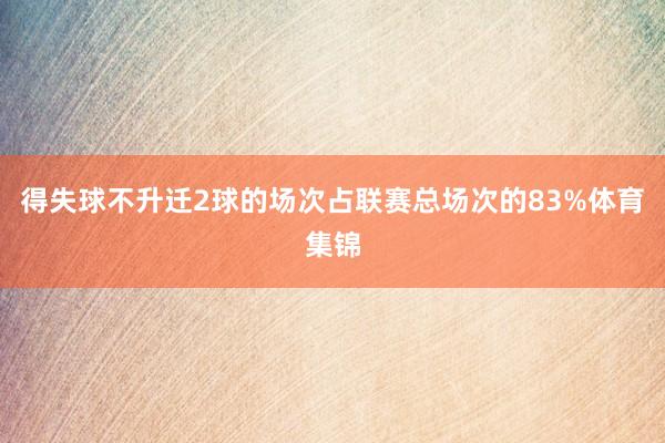 得失球不升迁2球的场次占联赛总场次的83%体育集锦