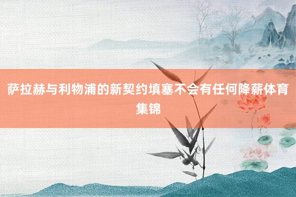 萨拉赫与利物浦的新契约填塞不会有任何降薪体育集锦