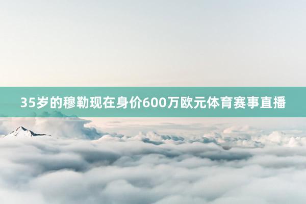 35岁的穆勒现在身价600万欧元体育赛事直播