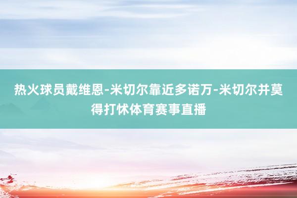 热火球员戴维恩-米切尔靠近多诺万-米切尔并莫得打怵体育赛事直播