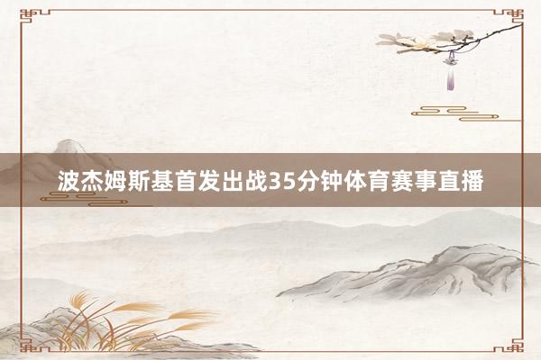 波杰姆斯基首发出战35分钟体育赛事直播