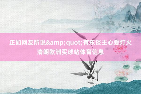 正如网友所说&quot;有东谈主心爱灯火清朗欧洲买球站体育信息