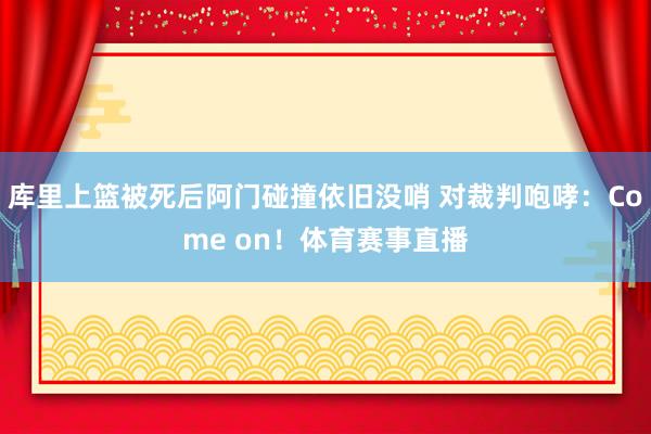 库里上篮被死后阿门碰撞依旧没哨 对裁判咆哮:Come on!体育赛事直播