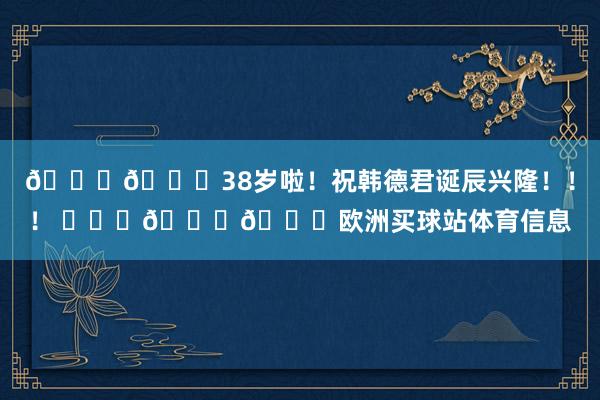 🎂🎂38岁啦!祝韩德君诞辰兴隆!!! 🎂🎂欧洲买球站体育信息