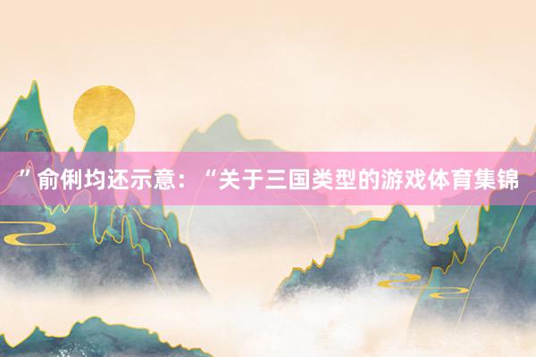 ”　　俞俐均还示意：“关于三国类型的游戏体育集锦