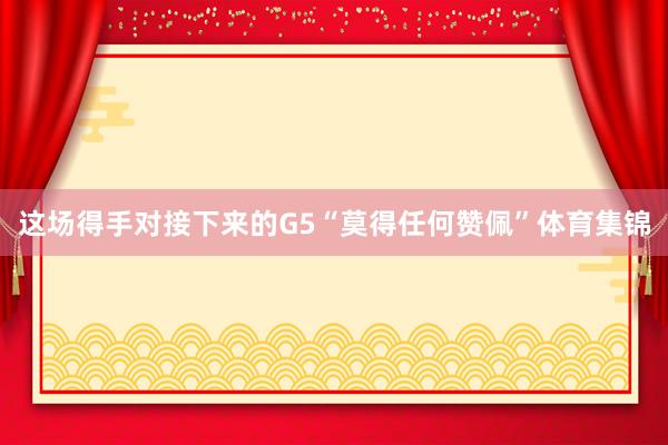这场得手对接下来的G5“莫得任何赞佩”体育集锦