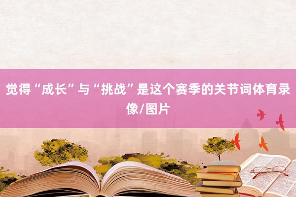 觉得“成长”与“挑战”是这个赛季的关节词体育录像/图片