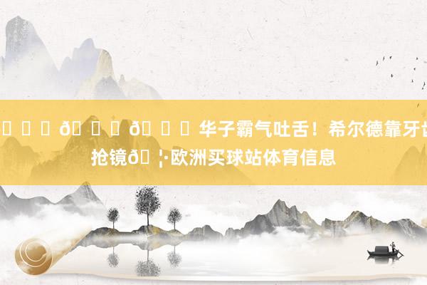 😂😂😂华子霸气吐舌！希尔德靠牙齿抢镜🦷欧洲买球站体育信息