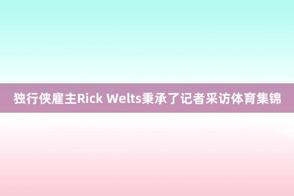 独行侠雇主Rick Welts秉承了记者采访体育集锦