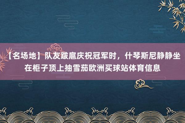 【名场地】队友跋扈庆祝冠军时，什琴斯尼静静坐在柜子顶上抽雪茄欧洲买球站体育信息