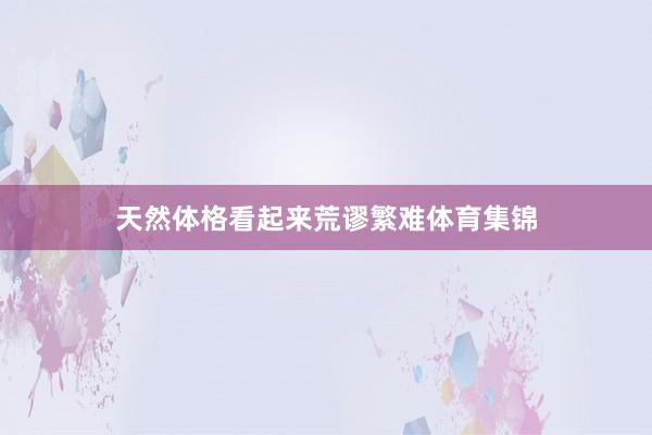 天然体格看起来荒谬繁难体育集锦