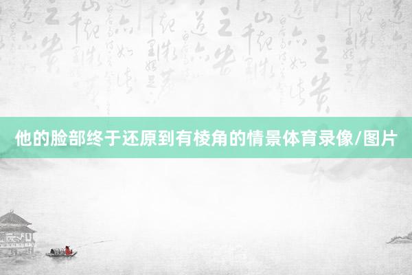 他的脸部终于还原到有棱角的情景体育录像/图片