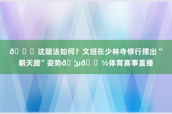 😎这腿法如何？文班在少林寺修行摆出“朝天蹬”姿势🦵🏽体育赛事直播