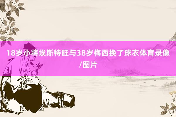 18岁小将埃斯特旺与38岁梅西换了球衣体育录像/图片
