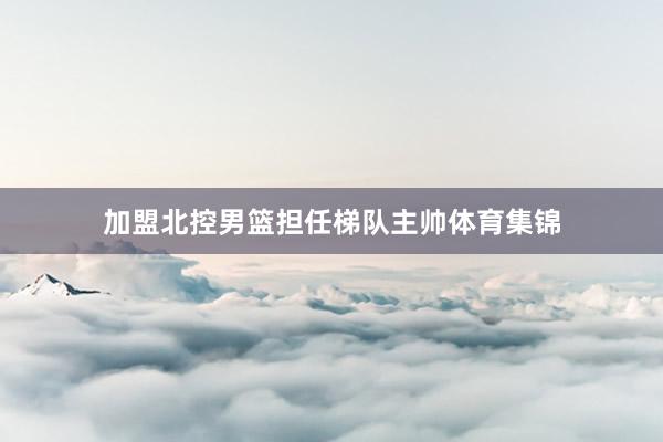 加盟北控男篮担任梯队主帅体育集锦