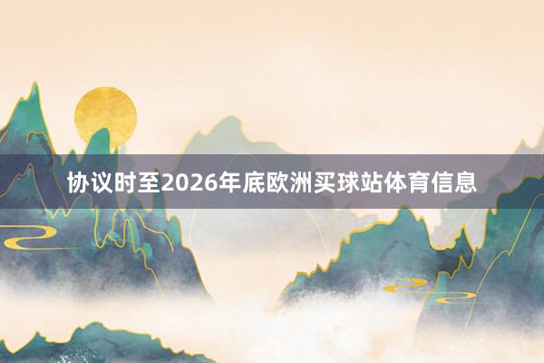 协议时至2026年底欧洲买球站体育信息