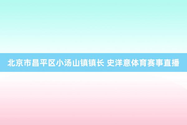 北京市昌平区小汤山镇镇长 史洋意体育赛事直播