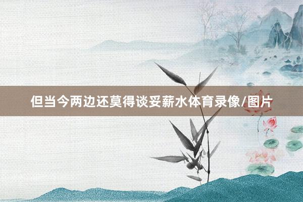 但当今两边还莫得谈妥薪水体育录像/图片