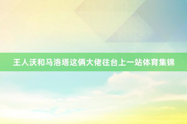 王人沃和马洛塔这俩大佬往台上一站体育集锦