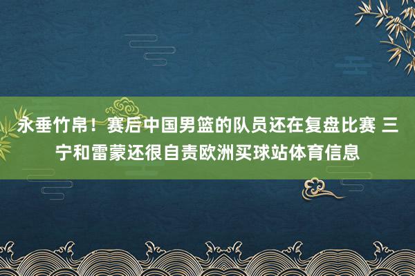 永垂竹帛！赛后中国男篮的队员还在复盘比赛 三宁和雷蒙还很自责欧洲买球站体育信息