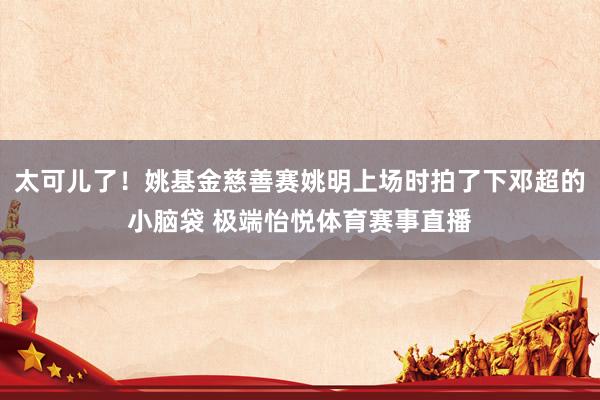 太可儿了！姚基金慈善赛姚明上场时拍了下邓超的小脑袋 极端怡悦体育赛事直播