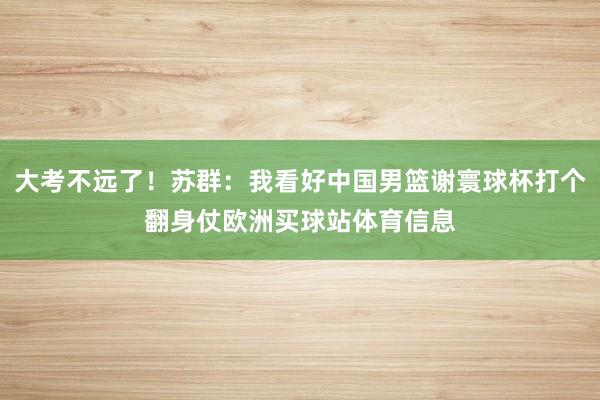 大考不远了！苏群：我看好中国男篮谢寰球杯打个翻身仗欧洲买球站体育信息