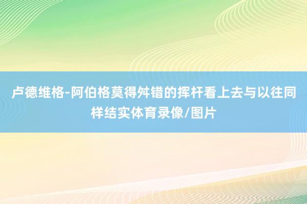 卢德维格-阿伯格莫得舛错的挥杆看上去与以往同样结实体育录像/图片