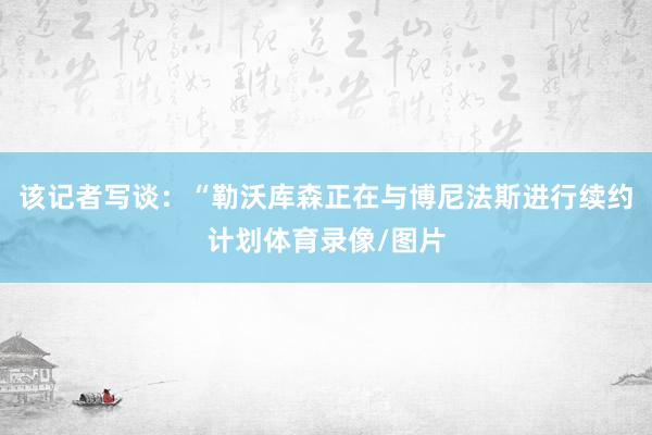 该记者写谈：“勒沃库森正在与博尼法斯进行续约计划体育录像/图片