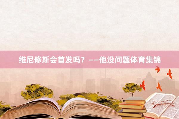 维尼修斯会首发吗？——他没问题体育集锦