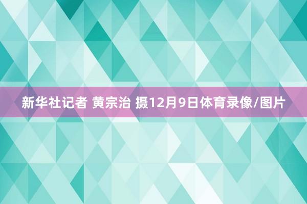 新华社记者 黄宗治 摄12月9日体育录像/图片