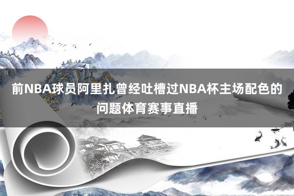 前NBA球员阿里扎曾经吐槽过NBA杯主场配色的问题体育赛事直播
