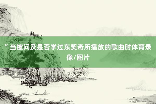 ”当被问及是否学过东契奇所播放的歌曲时体育录像/图片