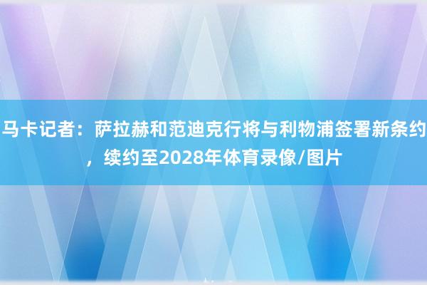 马卡记者：萨拉赫和范迪克行将与利物浦签署新条约，续约至2028年体育录像/图片