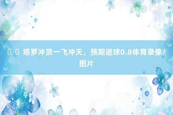 ✈️塔罗冲顶一飞冲天，预期进球0.8体育录像/图片