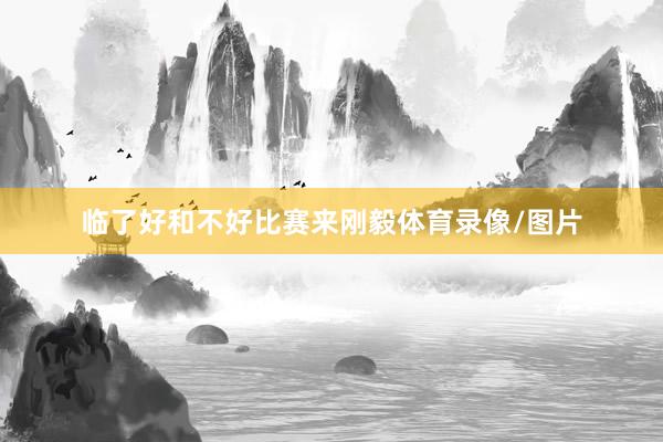 临了好和不好比赛来刚毅体育录像/图片