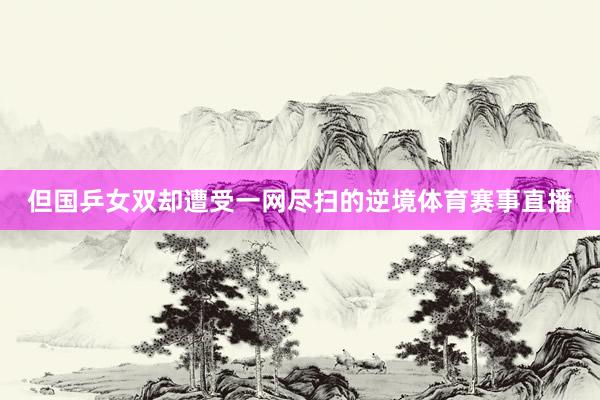 但国乒女双却遭受一网尽扫的逆境体育赛事直播